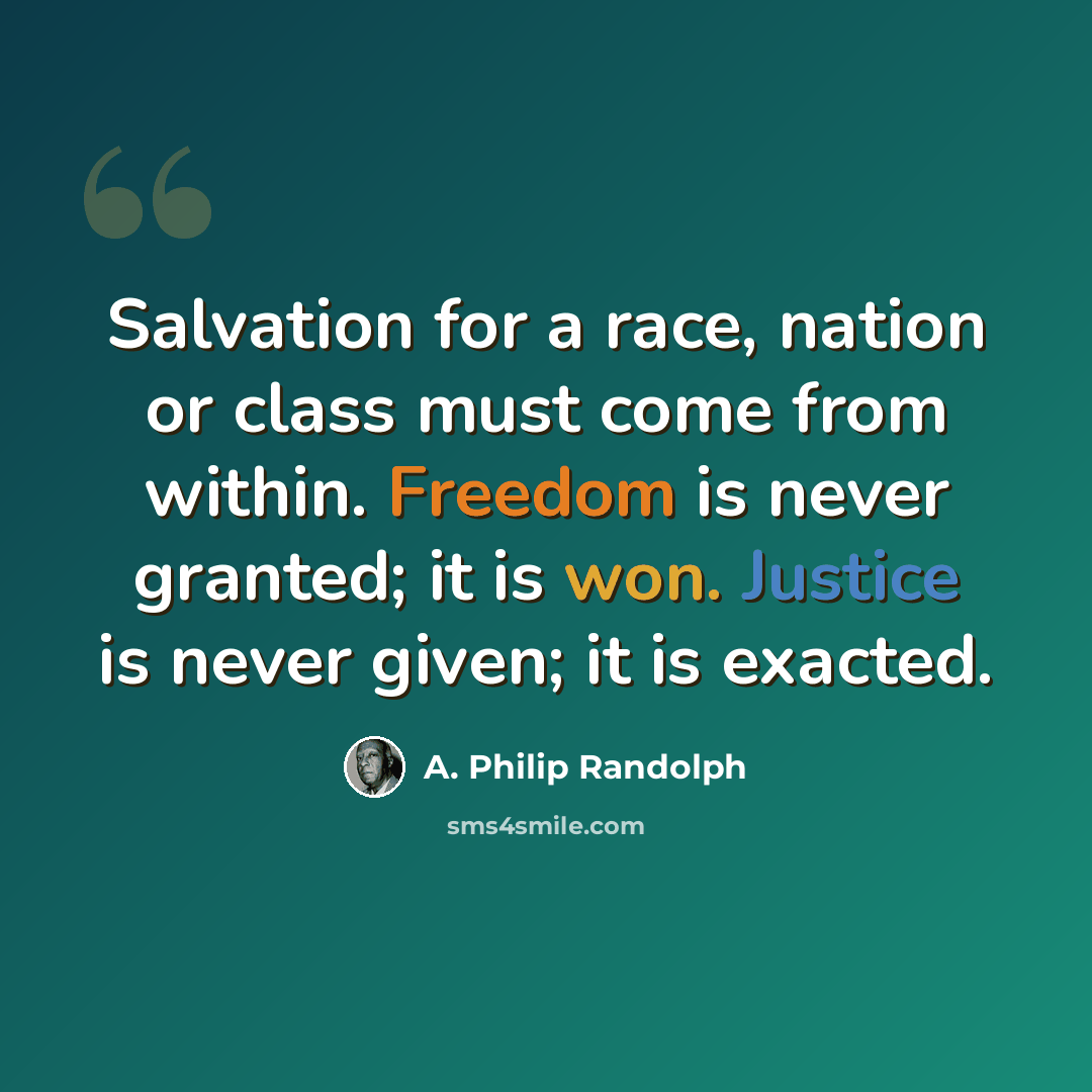 “Salvation for a race, nation or class must come from within. Freedom is never granted; it is won. Justice is never given; it is exacted.” quote by A. Philip Randolph