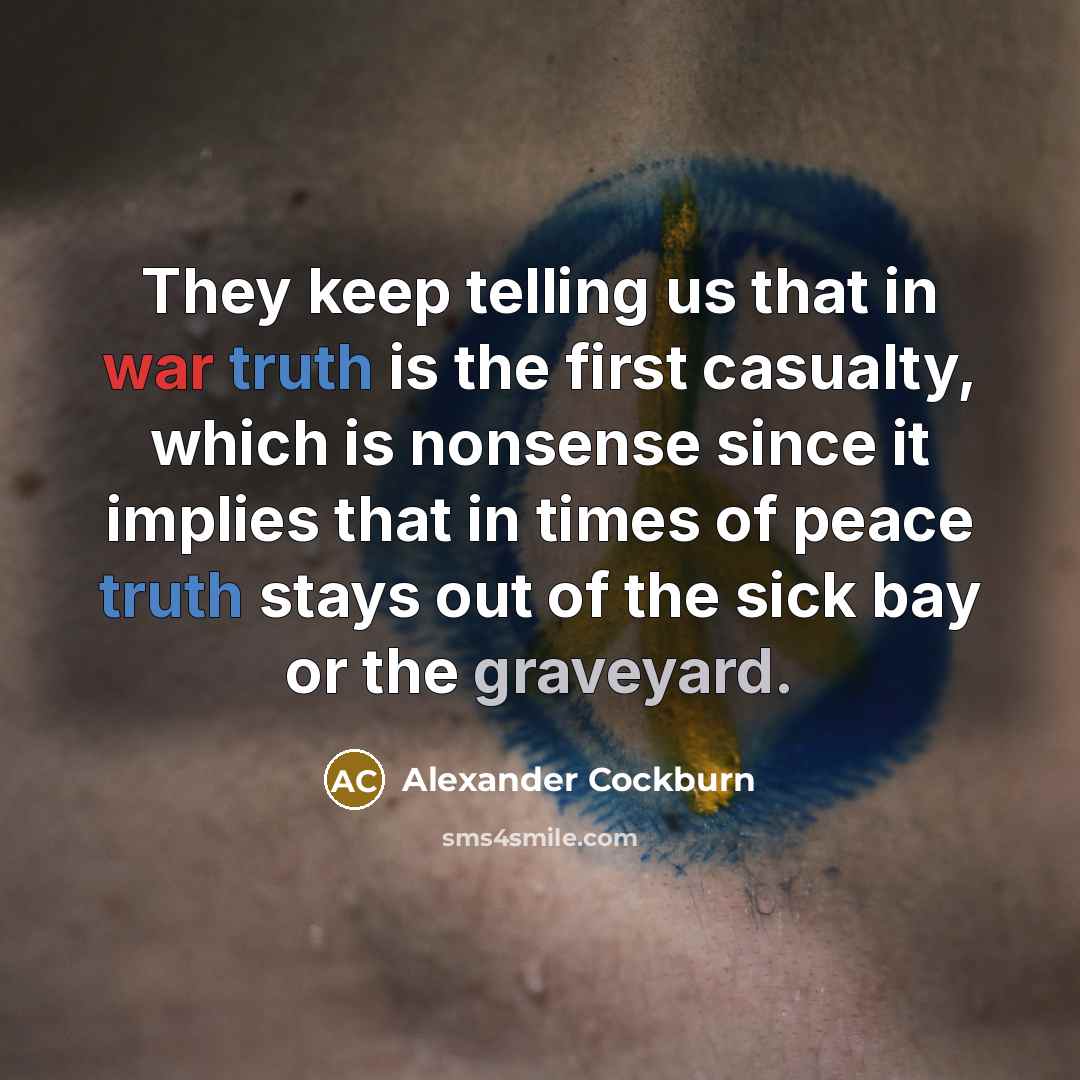“They keep telling us that in war truth is the first casualty, which is nonsense since it implies that in times of peace truth stays out of the sick bay or the graveyard.” quote by Alexander Cockburn