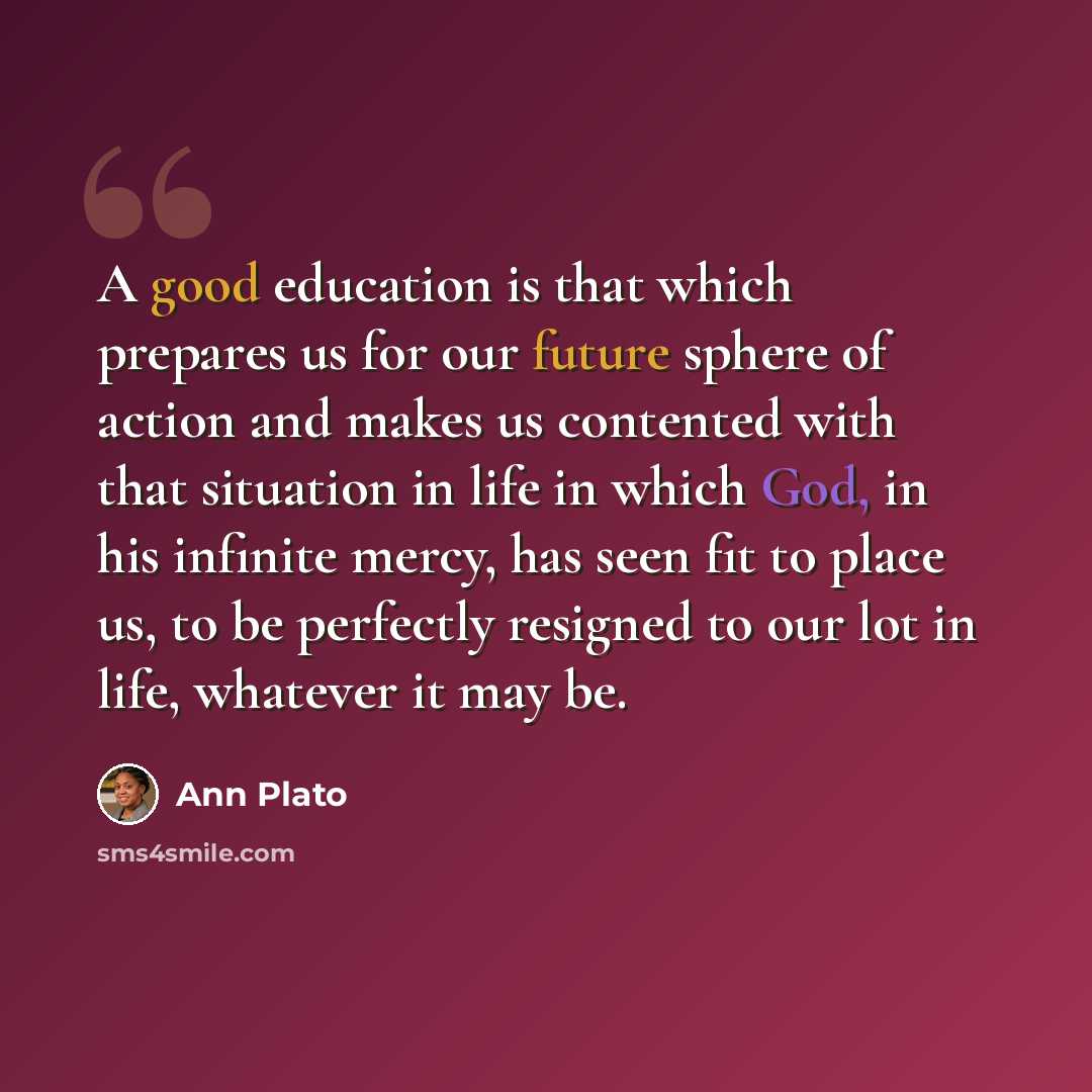 “A good education is that which prepares us for our future sphere of action and makes us contented with that situation in life in which God, in his infinite mercy, has seen fit to place us, to be perfectly resigned to our lot in life, whatever it may be.” quote by Ann Plato