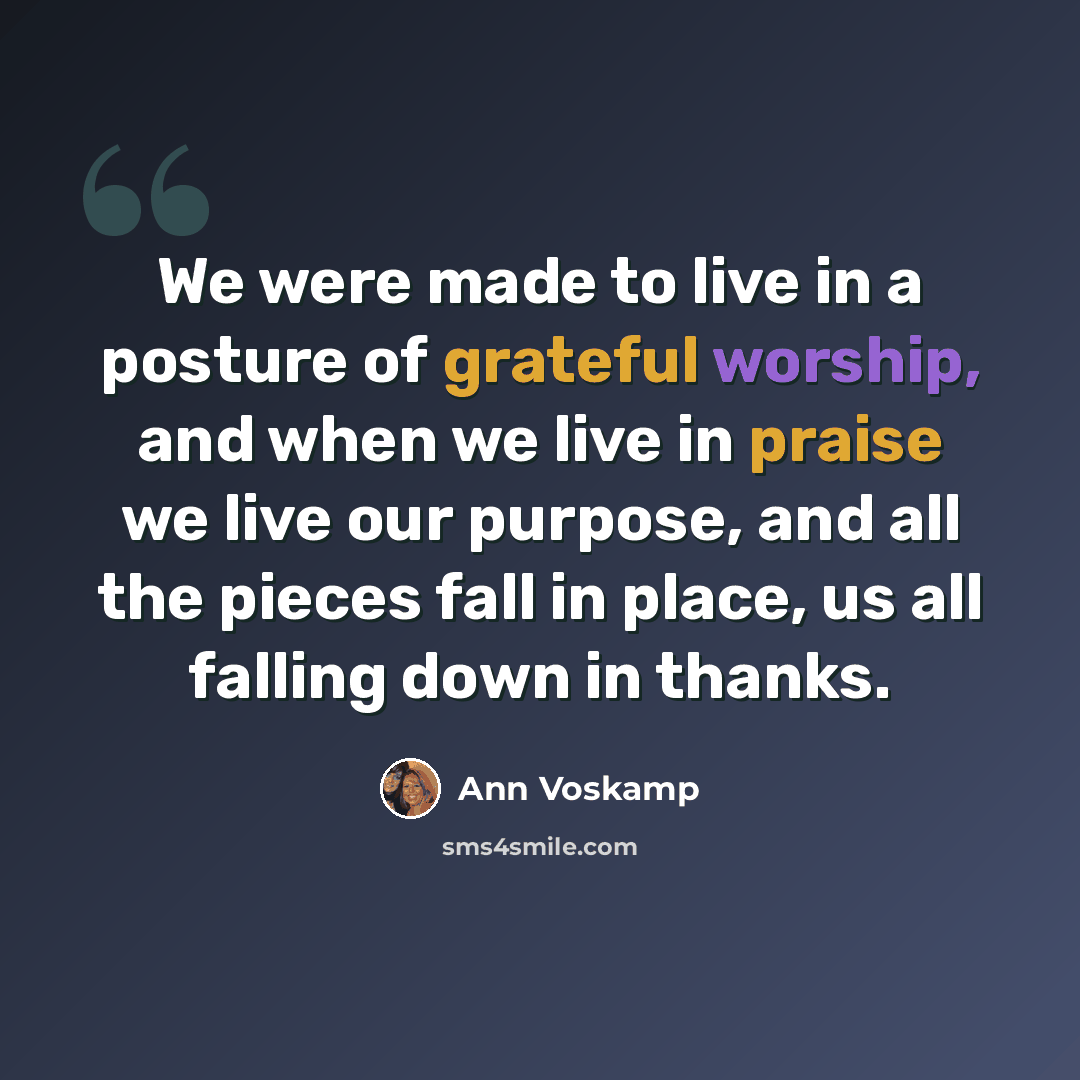 “We were made to live in a posture of grateful worship, and when we live in praise we live our purpose, and all the pieces fall in place, us all falling down in thanks.” quote by Ann Voskamp