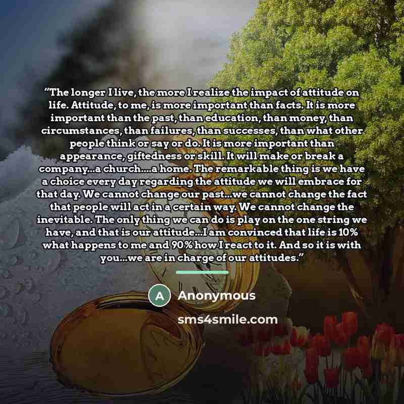 “The longer I live, the more I realize the impact of attitude on life. Attitude, to me, is more important than facts. It is more important than the past, than education, than money, than circumstances, than failures, than successes, than what other people think or say or do. It is more important…” quote by Anonymous