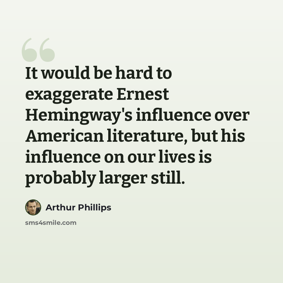 “It would be hard to exaggerate Ernest Hemingway's influence over American literature, but his influence on our lives is probably larger still.” quote by Arthur Phillips