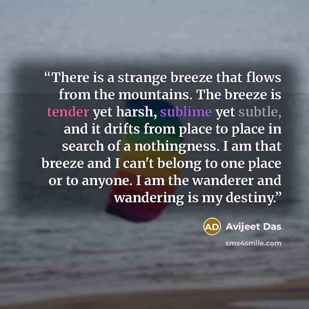 “There is a strange breeze that flows from the mountains. The breeze is tender yet harsh, sublime yet subtle, and it drifts from place to place in search of a nothingness. I am that breeze and I can't belong to one place or to anyone. I am the wanderer and wandering is my destiny.” quote by Avijeet Das