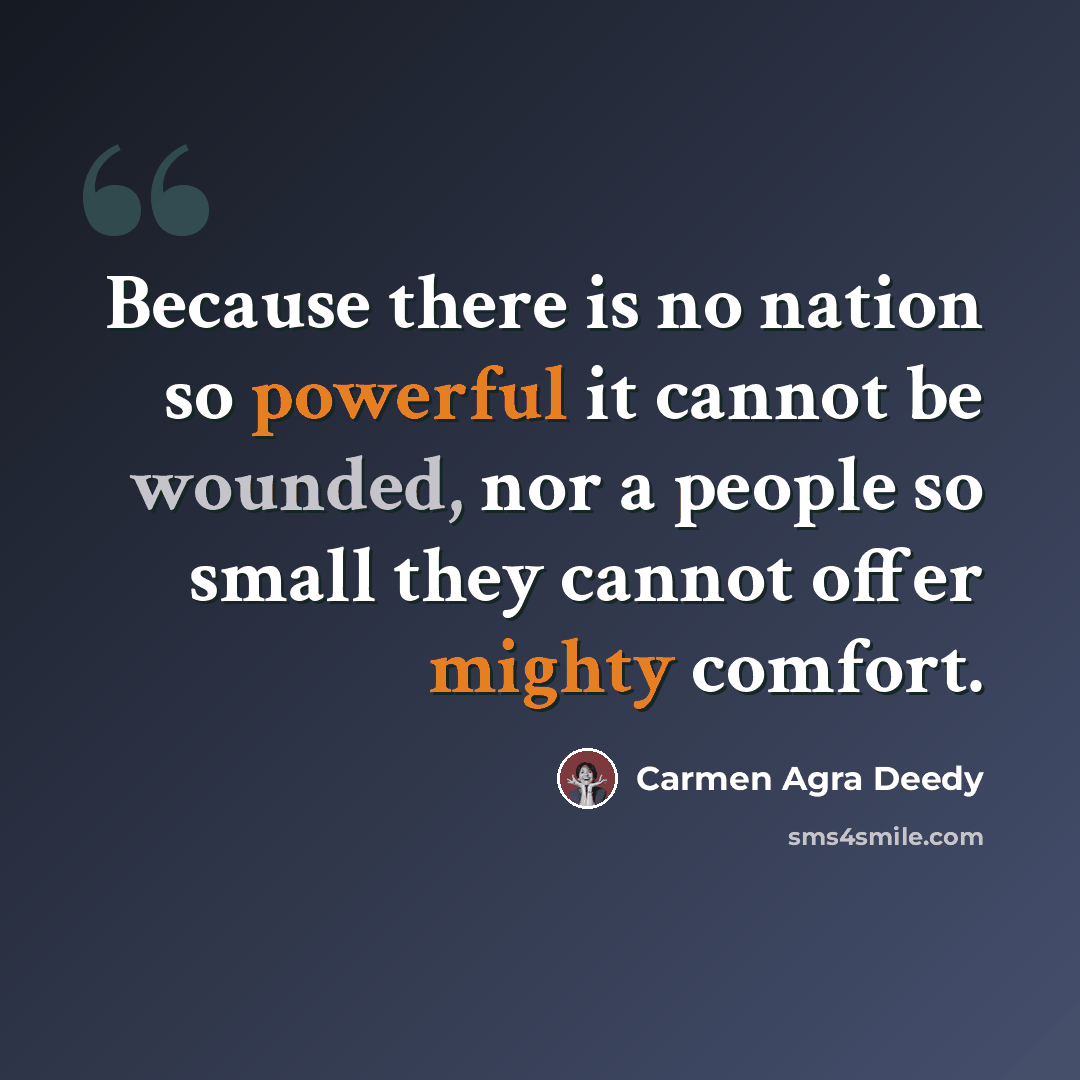 “Because there is no nation so powerful it cannot be wounded, nor a people so small they cannot offer mighty comfort.” quote by Carmen Agra Deedy