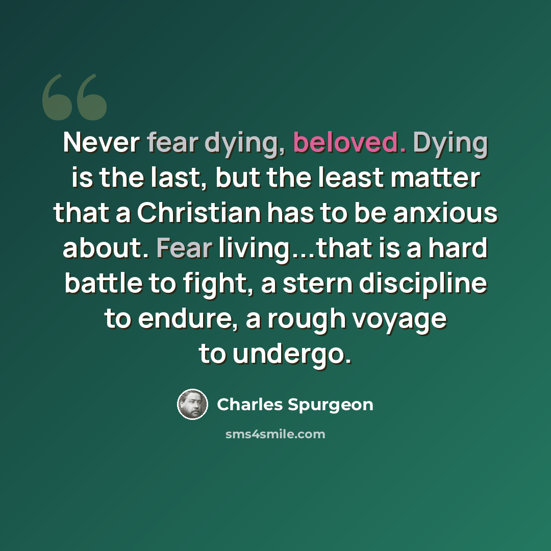 “Never fear dying, beloved. Dying is the last, but the least matter that a Christian has to be anxious about. Fear living...that is a hard battle to fight, a stern discipline to endure, a rough voyage to undergo.” quote by Charles Spurgeon