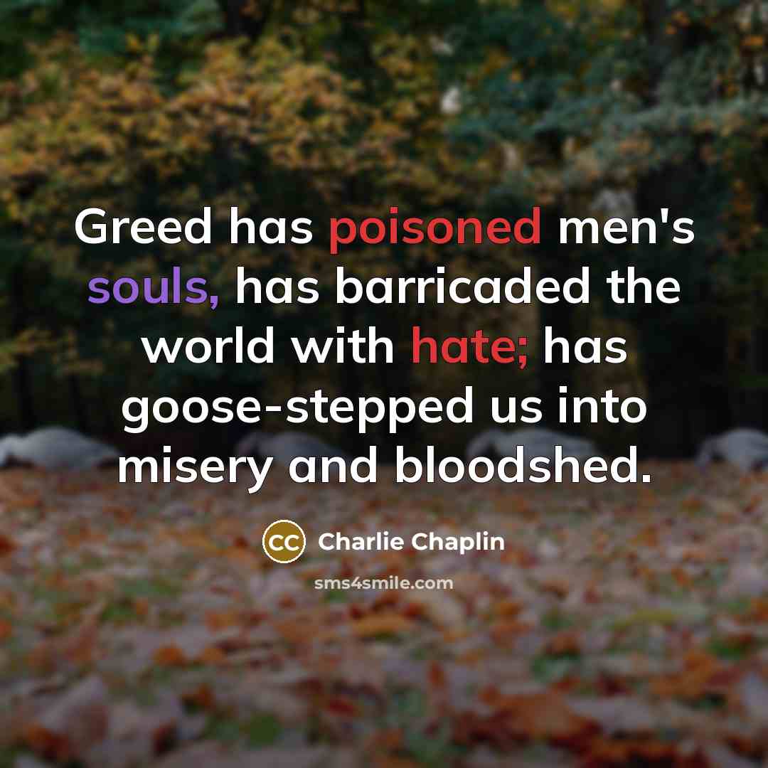 “Greed has poisoned men's souls, has barricaded the world with hate; has goose-stepped us into misery and bloodshed.” quote by Charlie Chaplin