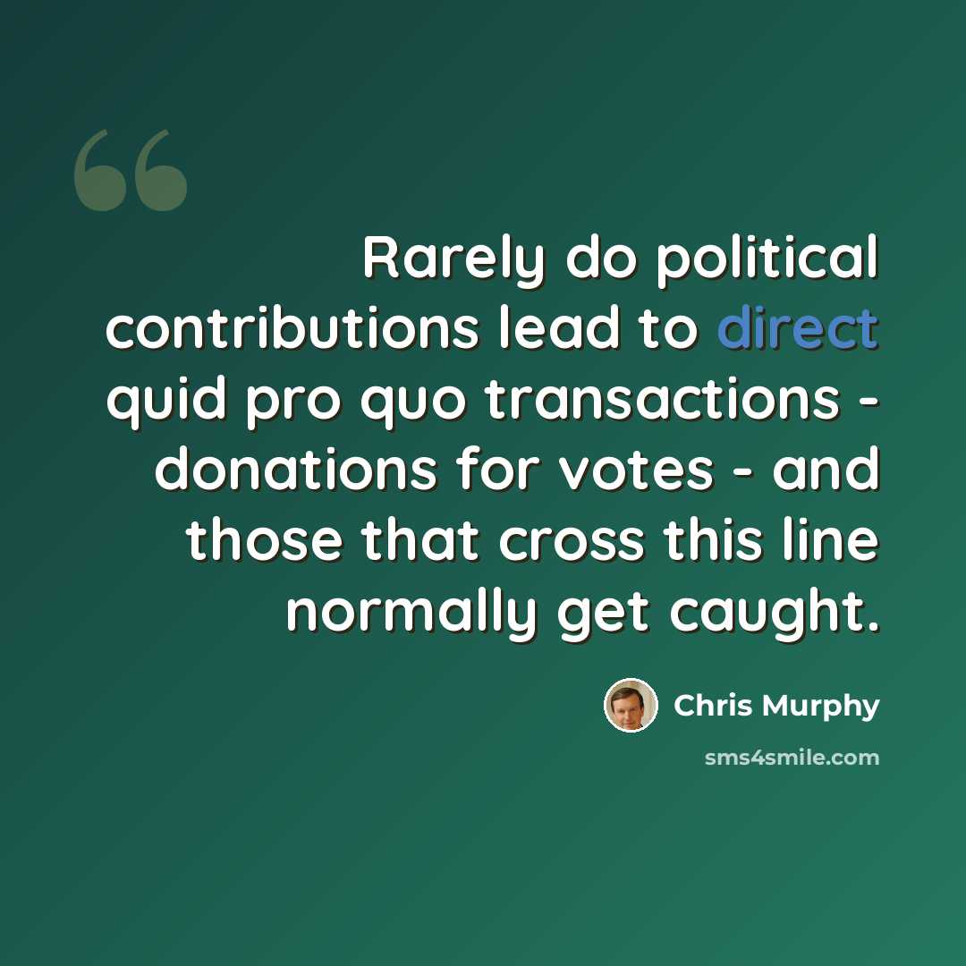 “Rarely do political contributions lead to direct quid pro quo transactions - donations for votes - and those that cross this line normally get caught.” quote by Chris Murphy