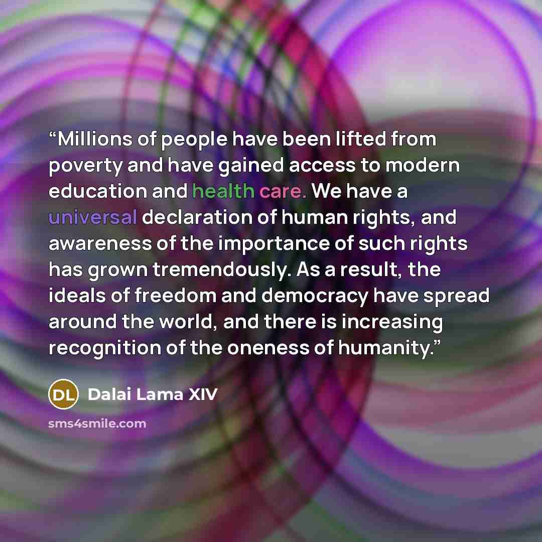 “Millions of people have been lifted from poverty and have gained access to modern education and health care. We have a universal declaration of human rights, and awareness of the importance of such rights has grown tremendously. As a result, the ideals of freedom and democracy have spread around…” quote by Dalai Lama XIV