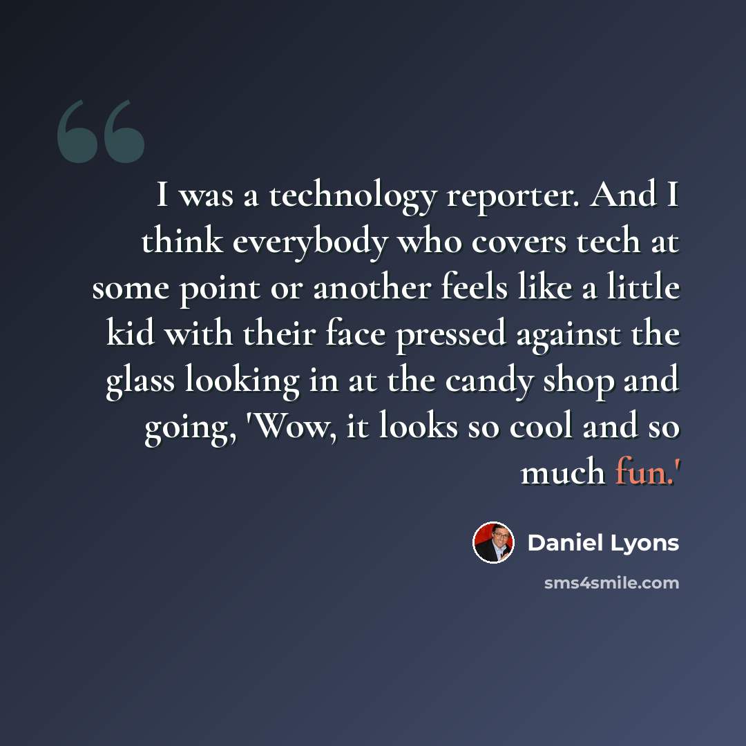 “I was a technology reporter. And I think everybody who covers tech at some point or another feels like a little kid with their face pressed against the glass looking in at the candy shop and going, 'Wow, it looks so cool and so much fun.'” quote by Daniel Lyons