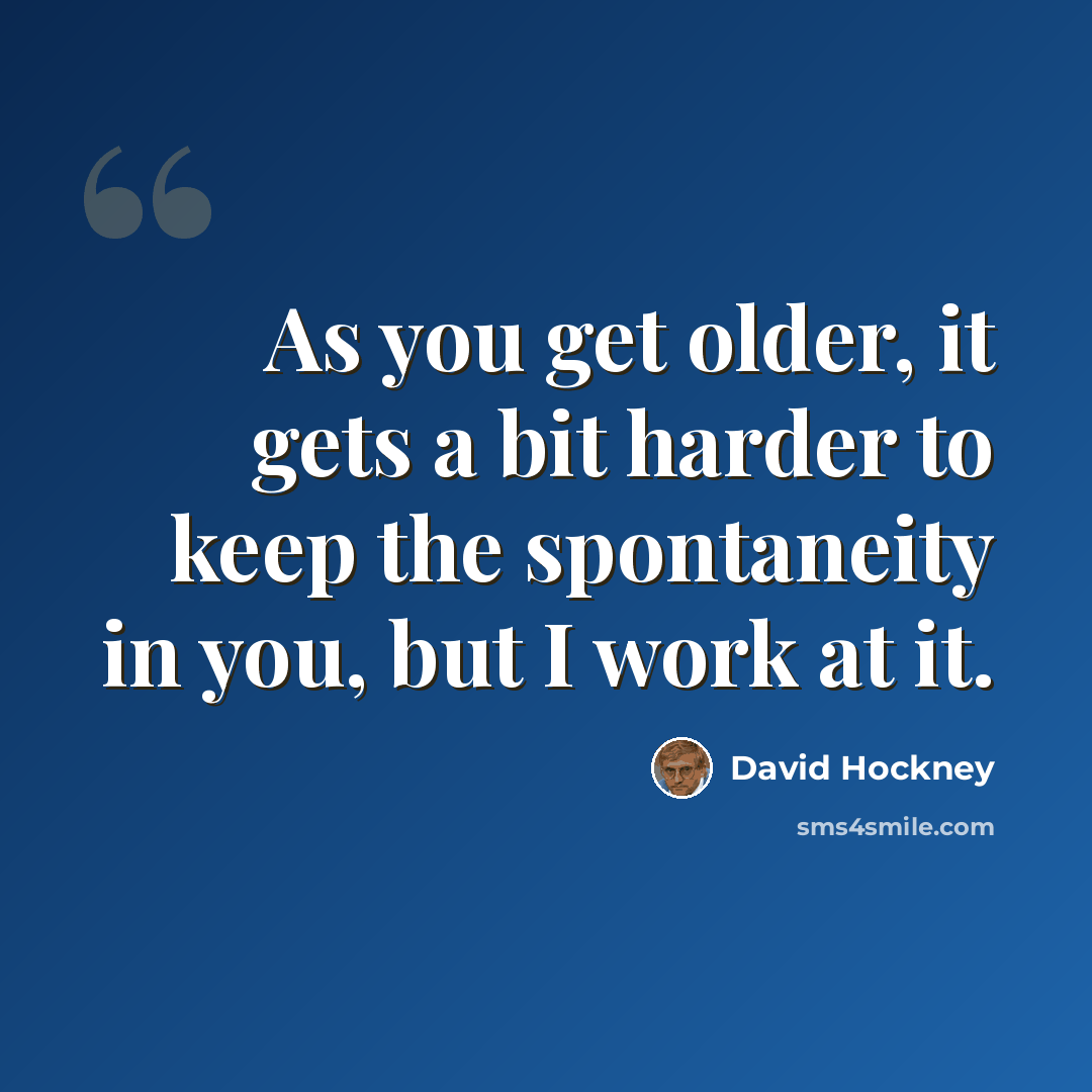 “As you get older, it gets a bit harder to keep the spontaneity in you, but I work at it.” quote by David Hockney