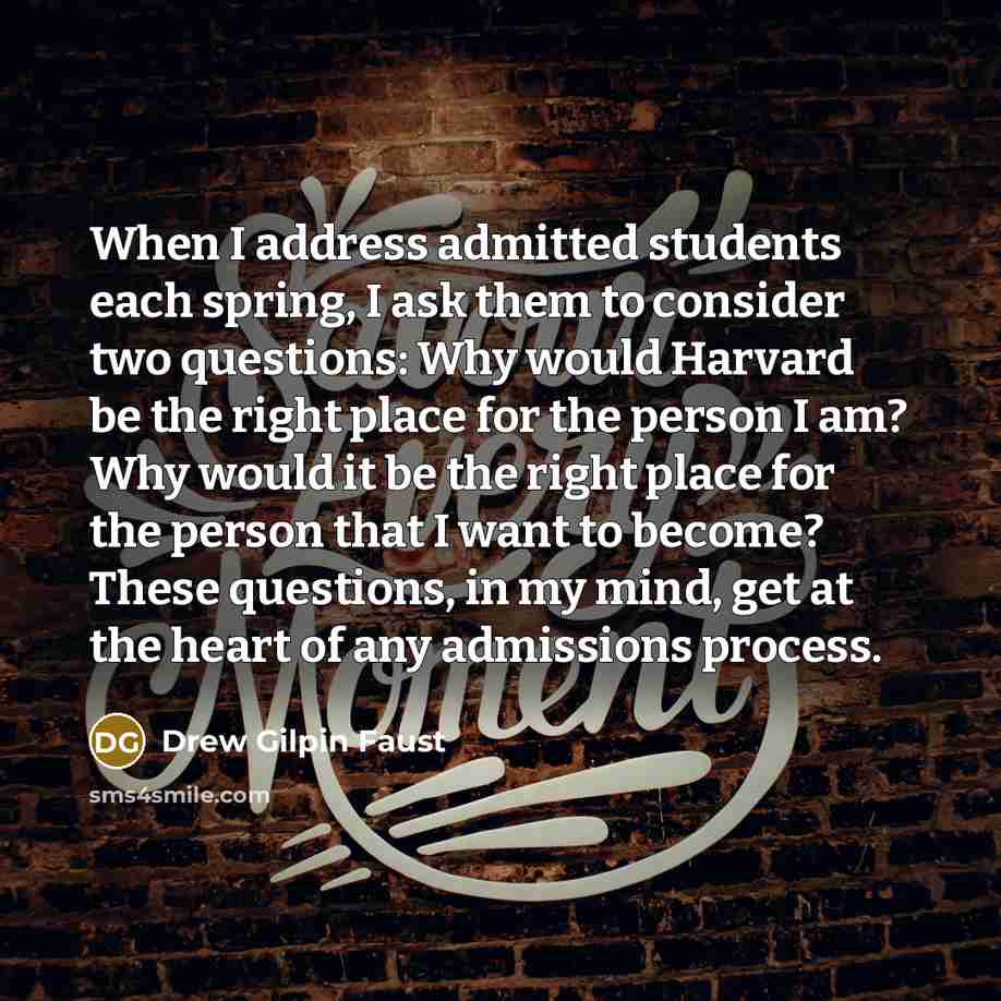 “When I address admitted students each spring, I ask them to consider two questions: Why would Harvard be the right place for the person I am? Why would it be the right place for the person that I want to become? These questions, in my mind, get at the heart of any admissions process.” quote by Drew Gilpin Faust