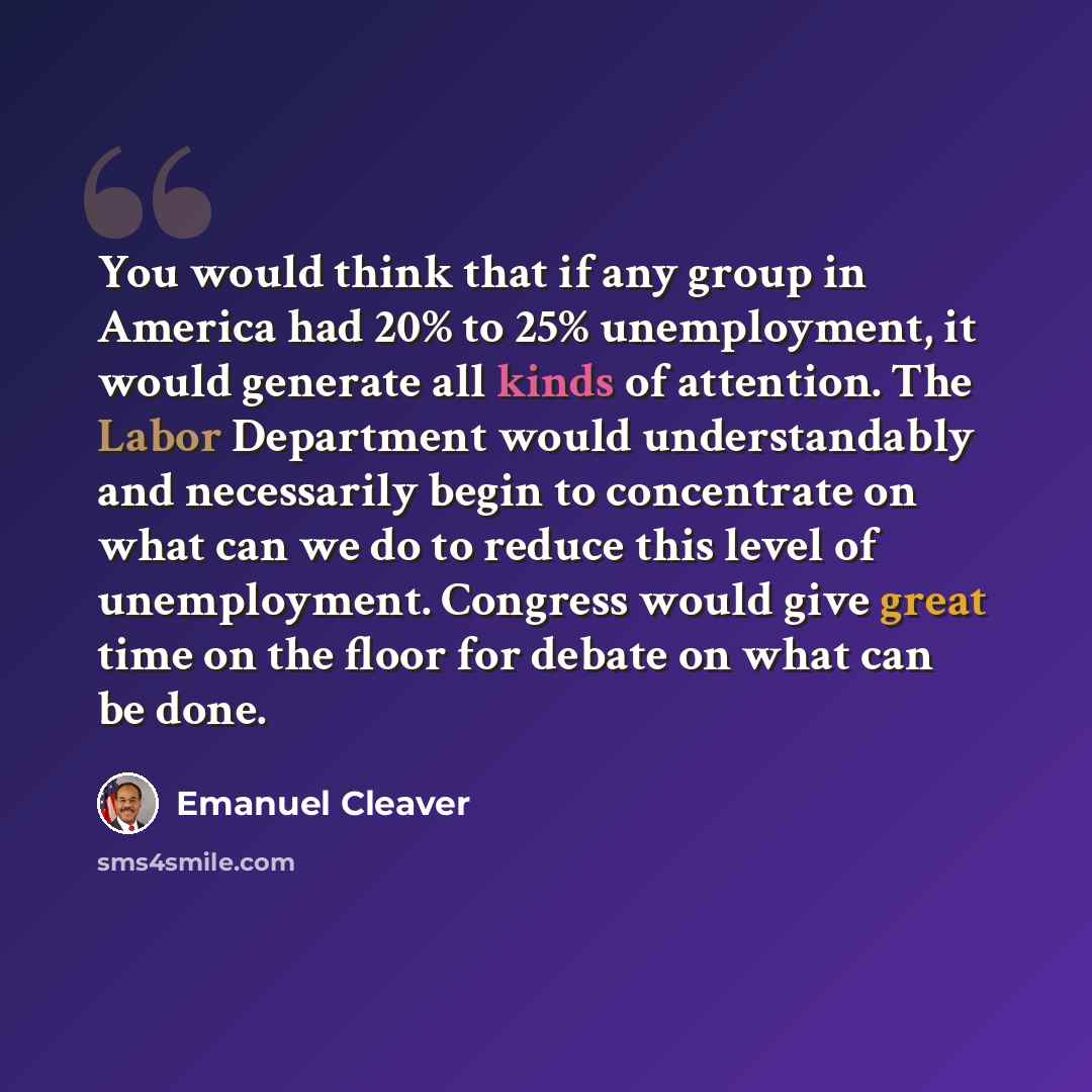 “You would think that if any group in America had 20% to 25% unemployment, it would generate all kinds of attention. The Labor Department would understandably and necessarily begin to concentrate on what can we do to reduce this level of unemployment. Congress would give great time on the floor for…” quote by Emanuel Cleaver