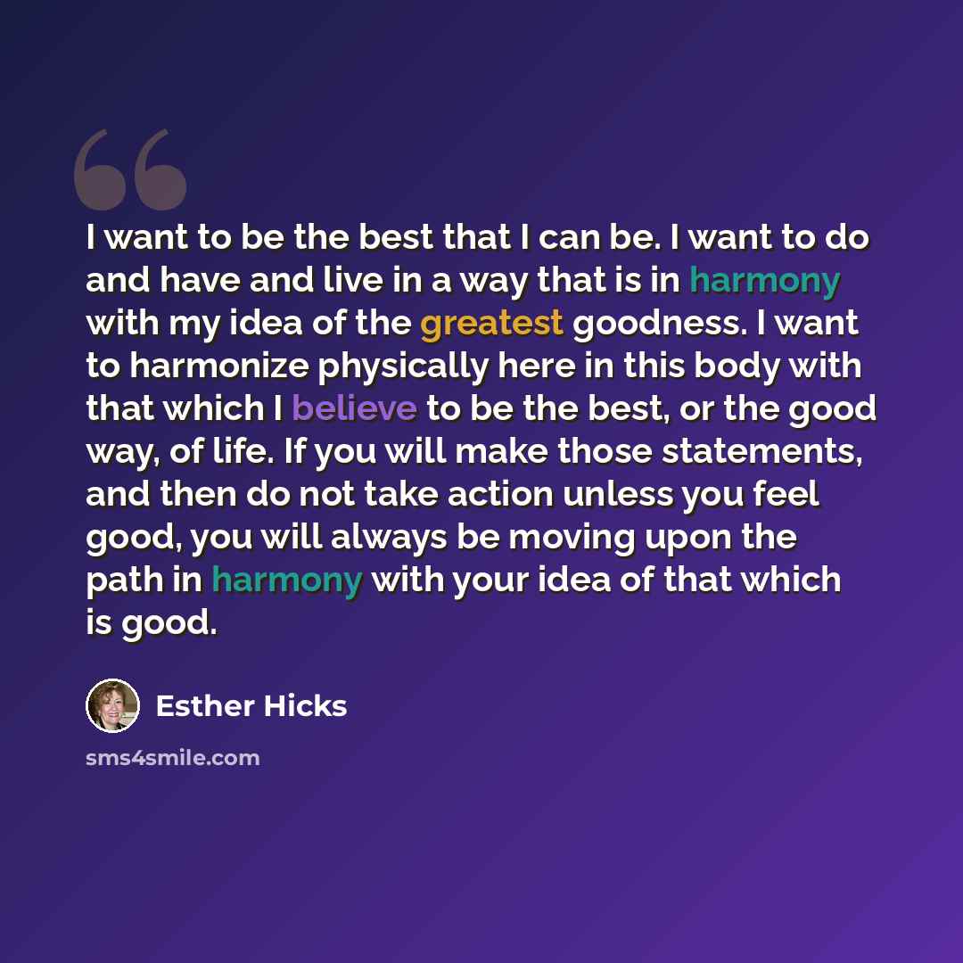 “I want to be the best that I can be. I want to do and have and live in a way that is in harmony with my idea of the greatest goodness. I want to harmonize physically here in this body with that which I believe to be the best, or the good way, of life. If you will make those statements, and then do…” quote by Esther Hicks