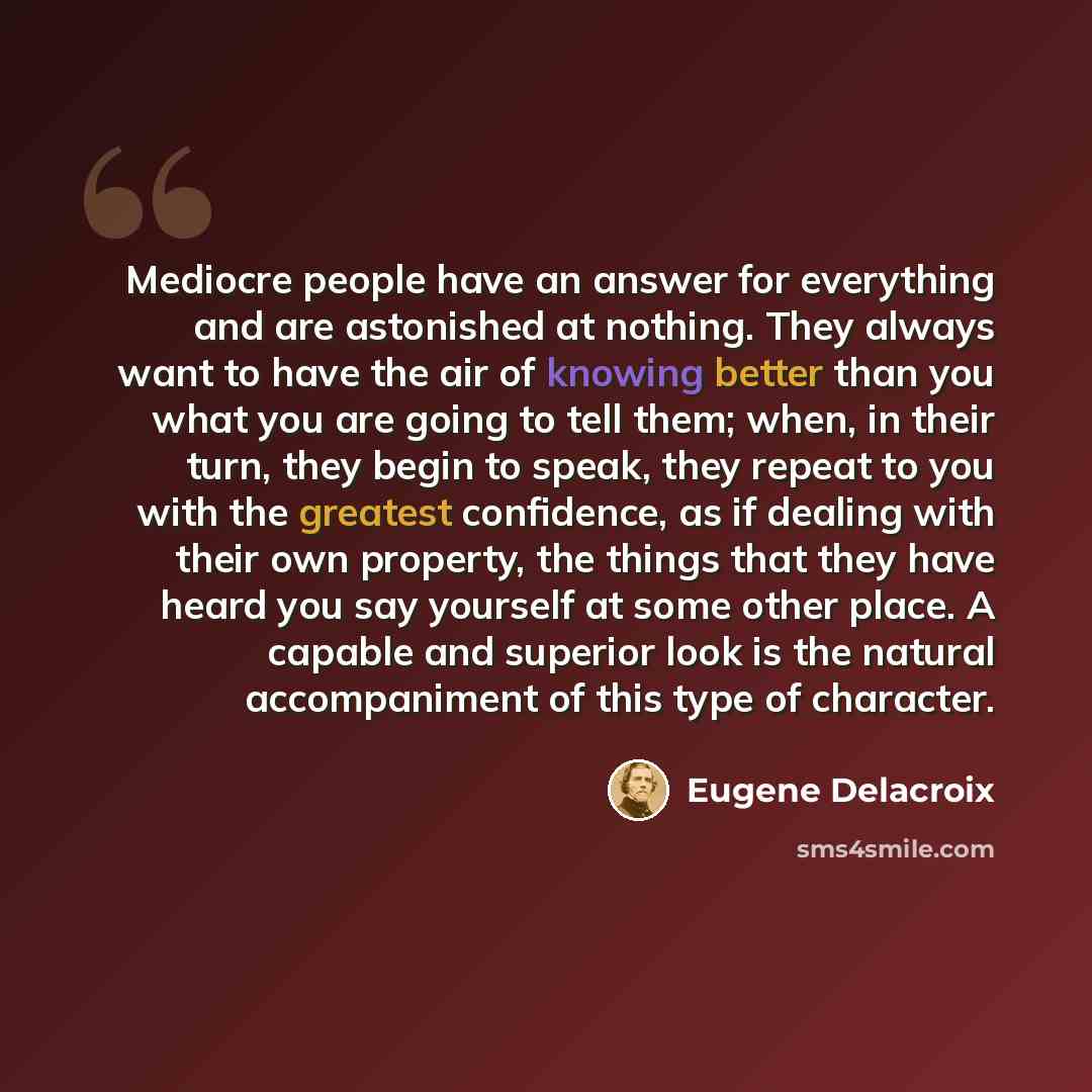 “Mediocre people have an answer for everything and are astonished at nothing. They always want to have the air of knowing better than you what you are going to tell them; when, in their turn, they begin to speak, they repeat to you with the greatest confidence, as if dealing with their own…” quote by Eugene Delacroix
