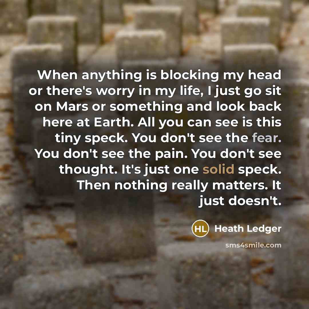 “When anything is blocking my head or there's worry in my life, I just go sit on Mars or something and look back here at Earth. All you can see is this tiny speck. You don't see the fear. You don't see the pain. You don't see thought. It's just one solid speck. Then nothing really matters. It just…” quote by Heath Ledger