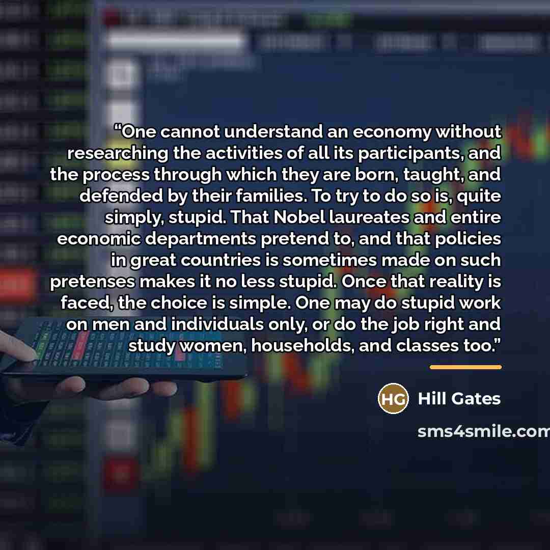 “One cannot understand an economy without researching the activities of all its participants, and the process through which they are born, taught, and defended by their families. To try to do so is, quite simply, stupid. That Nobel laureates and entire economic departments pretend to, and that…” quote by Hill Gates