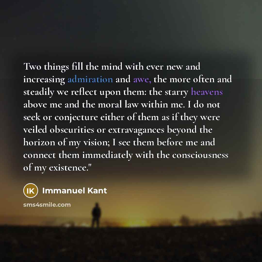 “Two things fill the mind with ever new and increasing admiration and awe, the more often and steadily we reflect upon them: the starry heavens above me and the moral law within me. I do not seek or conjecture either of them as if they were veiled obscurities or extravagances beyond the horizon of…” quote by Immanuel Kant
