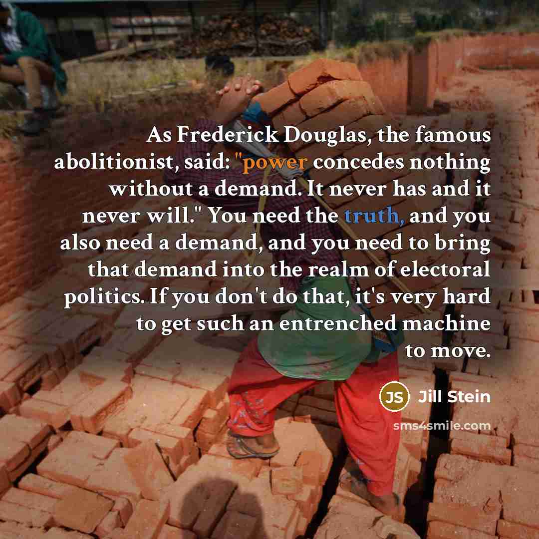 “As Frederick Douglas, the famous abolitionist, said: "power concedes nothing without a demand. It never has and it never will." You need the truth, and you also need a demand, and you need to bring that demand into the realm of electoral politics. If you don't do that, it's very hard to get such…” quote by Jill Stein