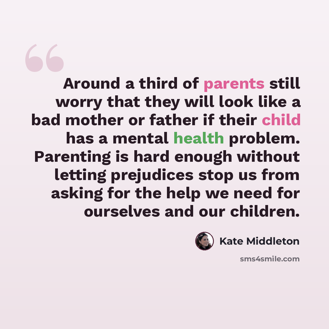 “Around a third of parents still worry that they will look like a bad mother or father if their child has a mental health problem. Parenting is hard enough without letting prejudices stop us from asking for the help we need for ourselves and our children.” quote by Kate Middleton