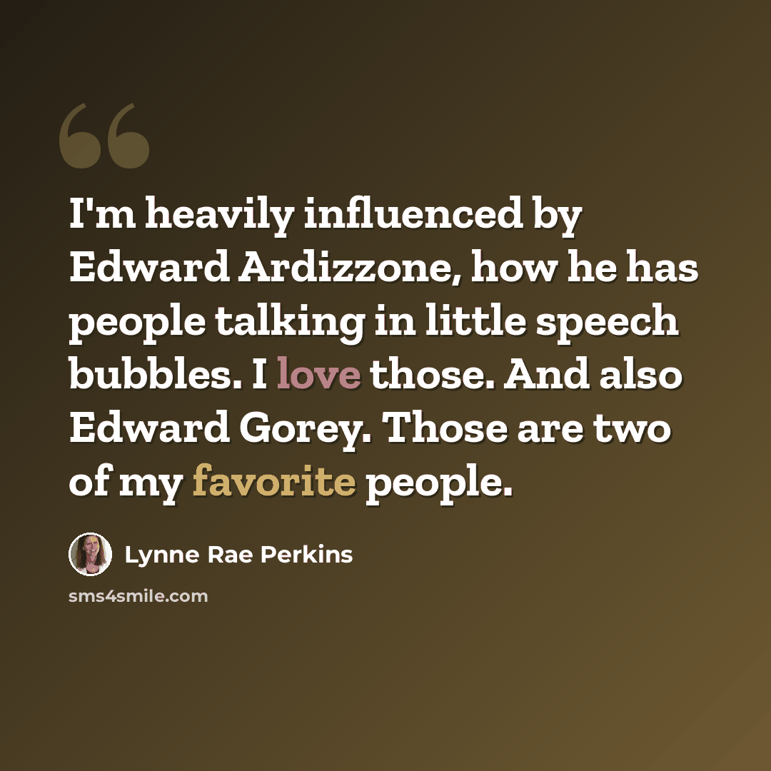 “I'm heavily influenced by Edward Ardizzone, how he has people talking in little speech bubbles. I love those. And also Edward Gorey. Those are two of my favorite people.” quote by Lynne Rae Perkins