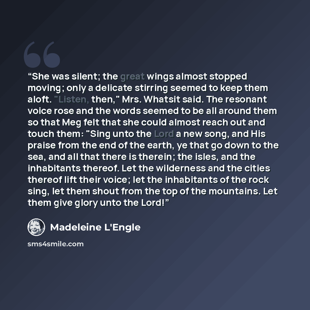 “She was silent; the great wings almost stopped moving; only a delicate stirring seemed to keep them aloft. "Listen, then," Mrs. Whatsit said. The resonant voice rose and the words seemed to be all around them so that Meg felt that she could almost reach out and touch them: "Sing unto the Lord a…” quote by Madeleine L'Engle