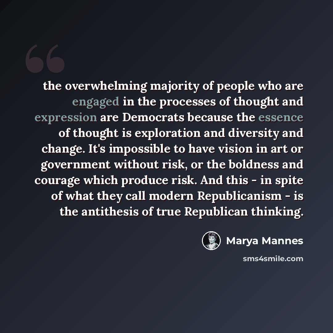 “the overwhelming majority of people who are engaged in the processes of thought and expression are Democrats because the essence of thought is exploration and diversity and change. It's impossible to have vision in art or government without risk, or the boldness and courage which produce risk. And…” quote by Marya Mannes