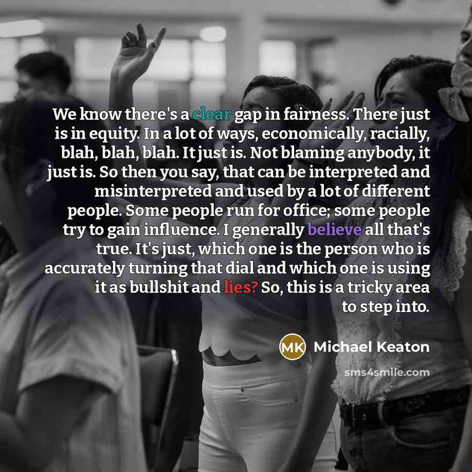 “We know there's a clear gap in fairness. There just is in equity. In a lot of ways, economically, racially, blah, blah, blah. It just is. Not blaming anybody, it just is. So then you say, that can be interpreted and misinterpreted and used by a lot of different people. Some people run for office…” quote by Michael Keaton