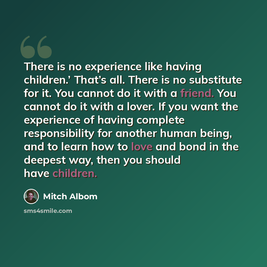 “There is no experience like having children.’ That’s all. There is no substitute for it. You cannot do it with a friend. You cannot do it with a lover. If you want the experience of having complete responsibility for another human being, and to learn how to love and bond in the deepest way, then…” quote by Mitch Albom