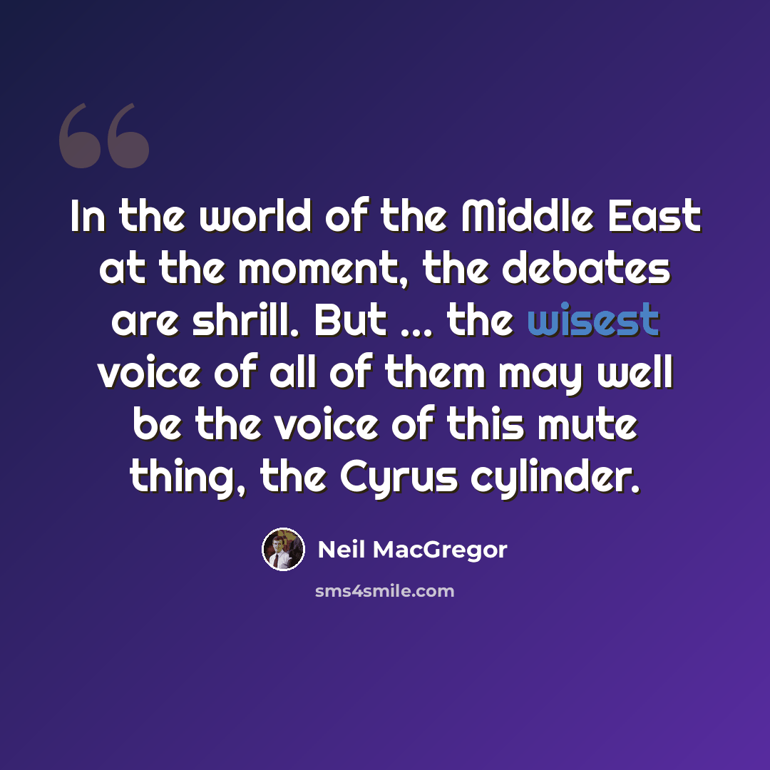 “In the world of the Middle East at the moment, the debates are shrill. But ... the wisest voice of all of them may well be the voice of this mute thing, the Cyrus cylinder.” quote by Neil MacGregor