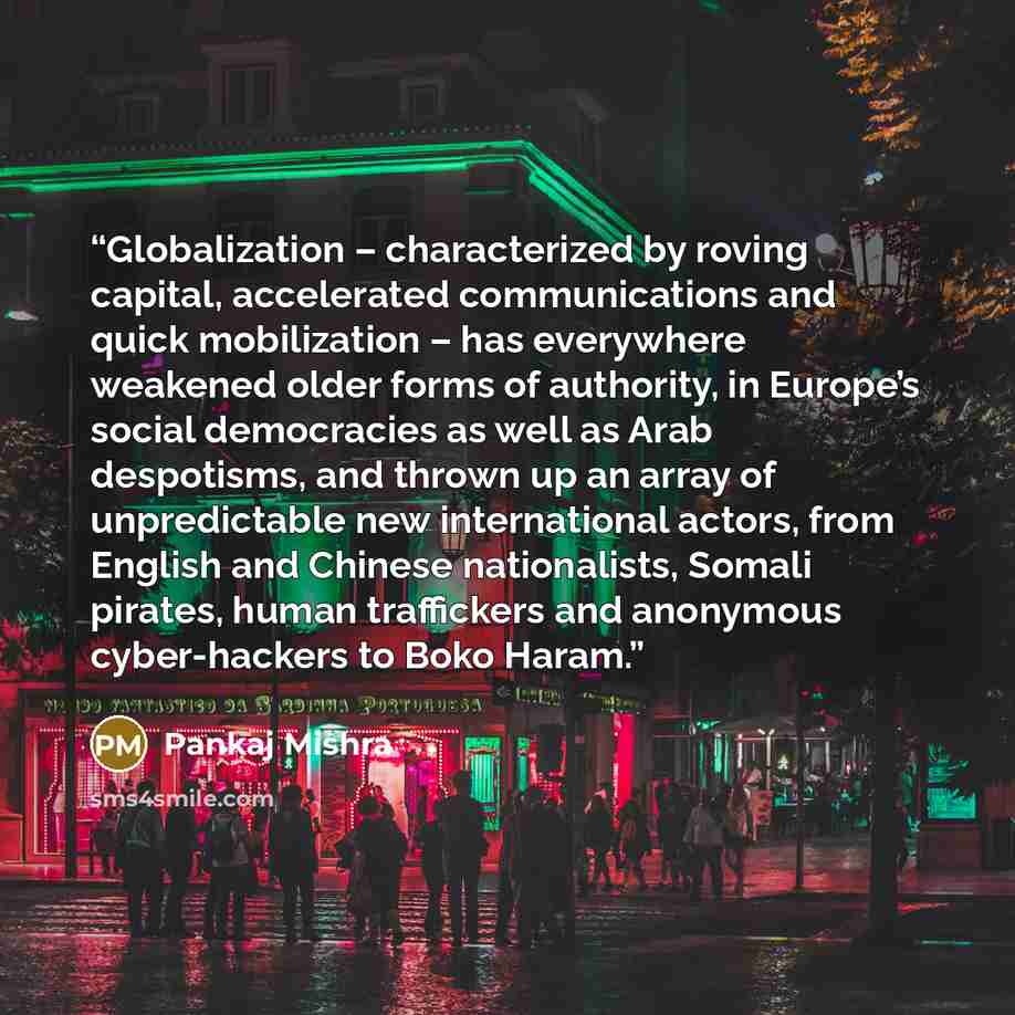 “Globalization – characterized by roving capital, accelerated communications and quick mobilization – has everywhere weakened older forms of authority, in Europe’s social democracies as well as Arab despotisms, and thrown up an array of unpredictable new international actors, from English and…” quote by Pankaj Mishra