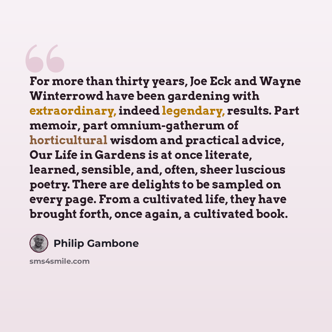 “For more than thirty years, Joe Eck and Wayne Winterrowd have been gardening with extraordinary, indeed legendary, results. Part memoir, part omnium-gatherum of horticultural wisdom and practical advice, Our Life in Gardens is at once literate, learned, sensible, and, often, sheer luscious poetry…” quote by Philip Gambone
