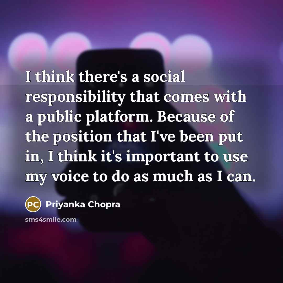 “I think there's a social responsibility that comes with a public platform. Because of the position that I've been put in, I think it's important to use my voice to do as much as I can.” quote by Priyanka Chopra