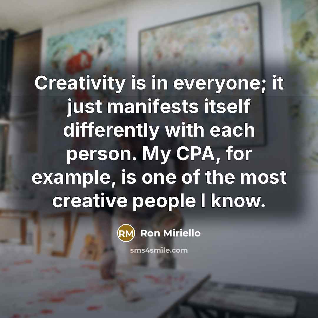 “Creativity is in everyone; it just manifests itself differently with each person. My CPA, for example, is one of the most creative people I know.” quote by Ron Miriello