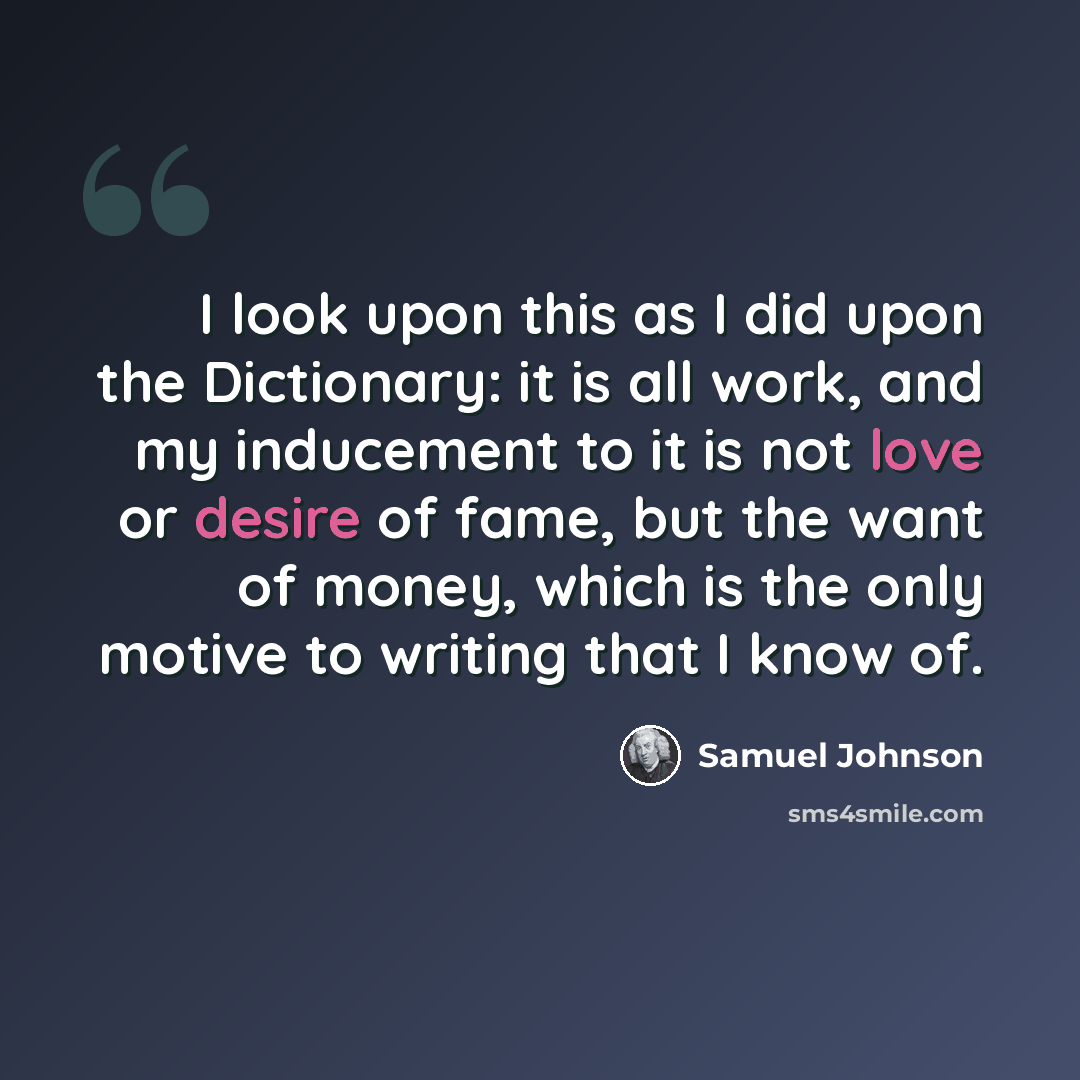 “I look upon this as I did upon the Dictionary: it is all work, and my inducement to it is not love or desire of fame, but the want of money, which is the only motive to writing that I know of.” quote by Samuel Johnson