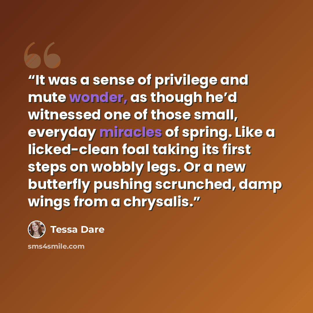 “It was a sense of privilege and mute wonder, as though he’d witnessed one of those small, everyday miracles of spring. Like a licked-clean foal taking its first steps on wobbly legs. Or a new butterfly pushing scrunched, damp wings from a chrysalis.” quote by Tessa Dare