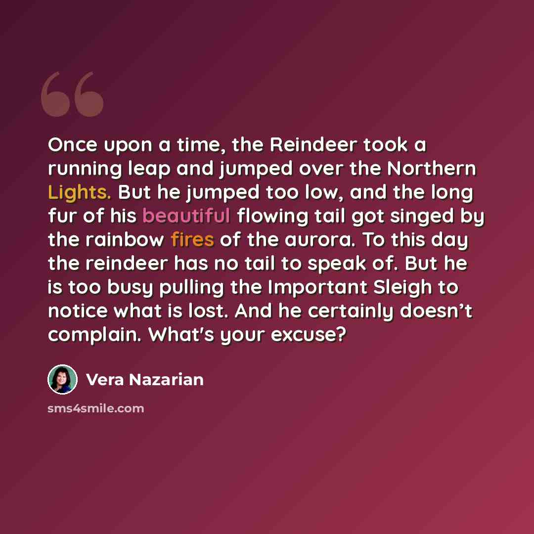 “Once upon a time, the Reindeer took a running leap and jumped over the Northern Lights. But he jumped too low, and the long fur of his beautiful flowing tail got singed by the rainbow fires of the aurora. To this day the reindeer has no tail to speak of. But he is too busy pulling the Important…” quote by Vera Nazarian