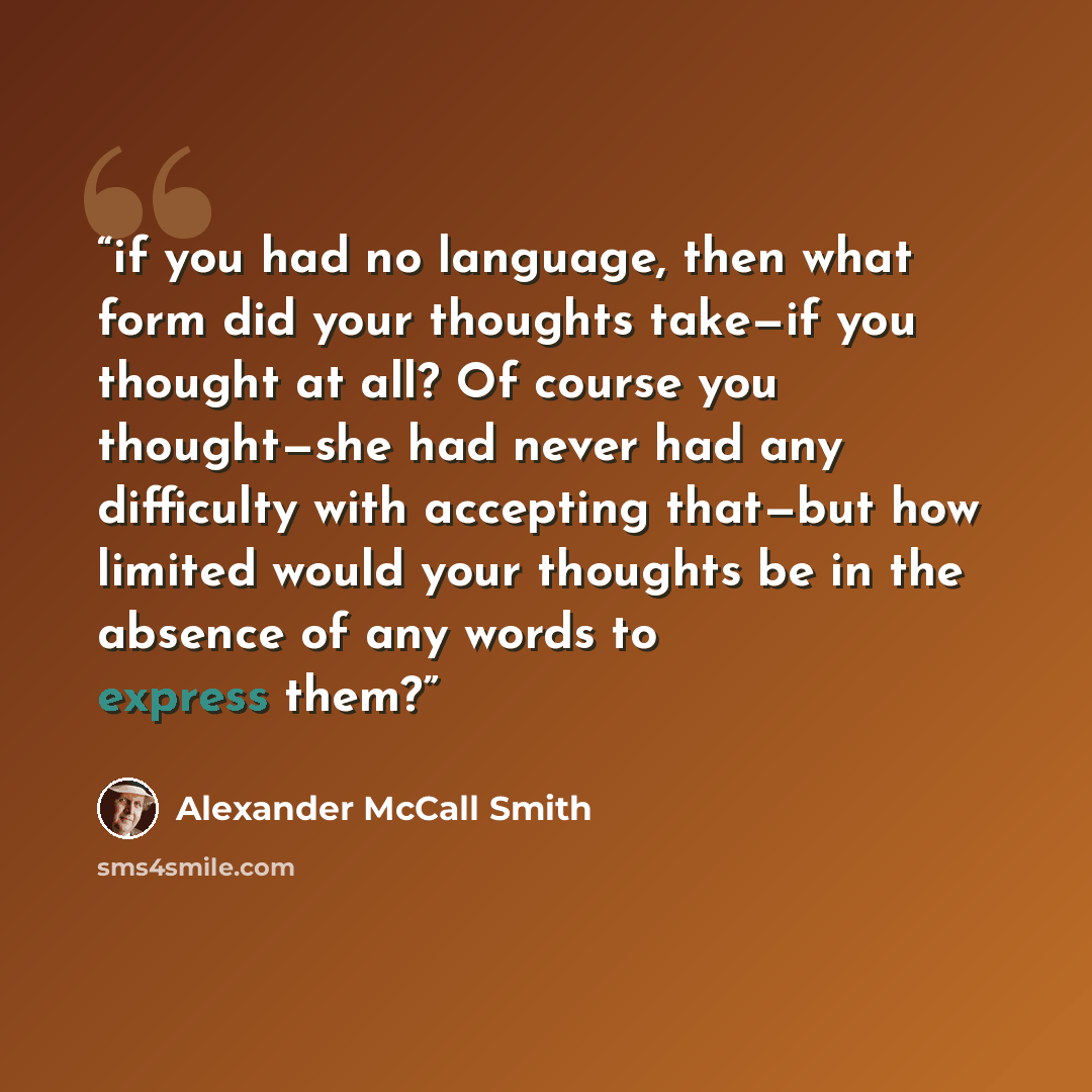 “if you had no language, then what form did your thoughts take—if you thought at all? Of course you thought—she had never had any difficulty with accepting that—but how limited would your thoughts be in the absence of any words to express them?” quote by Alexander McCall Smith
