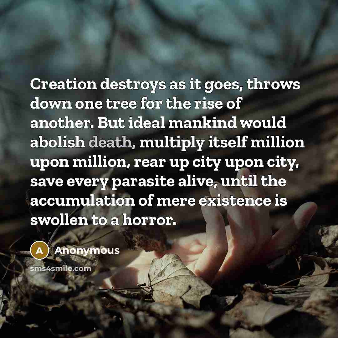 “Creation destroys as it goes, throws down one tree for the rise of another. But ideal mankind would abolish death, multiply itself million upon million, rear up city upon city, save every parasite alive, until the accumulation of mere existence is swollen to a horror.” quote by Anonymous