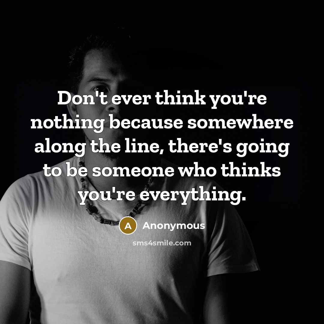 “Don't ever think you're nothing because somewhere along the line, there's going to be someone who thinks you're everything.” quote by Anonymous