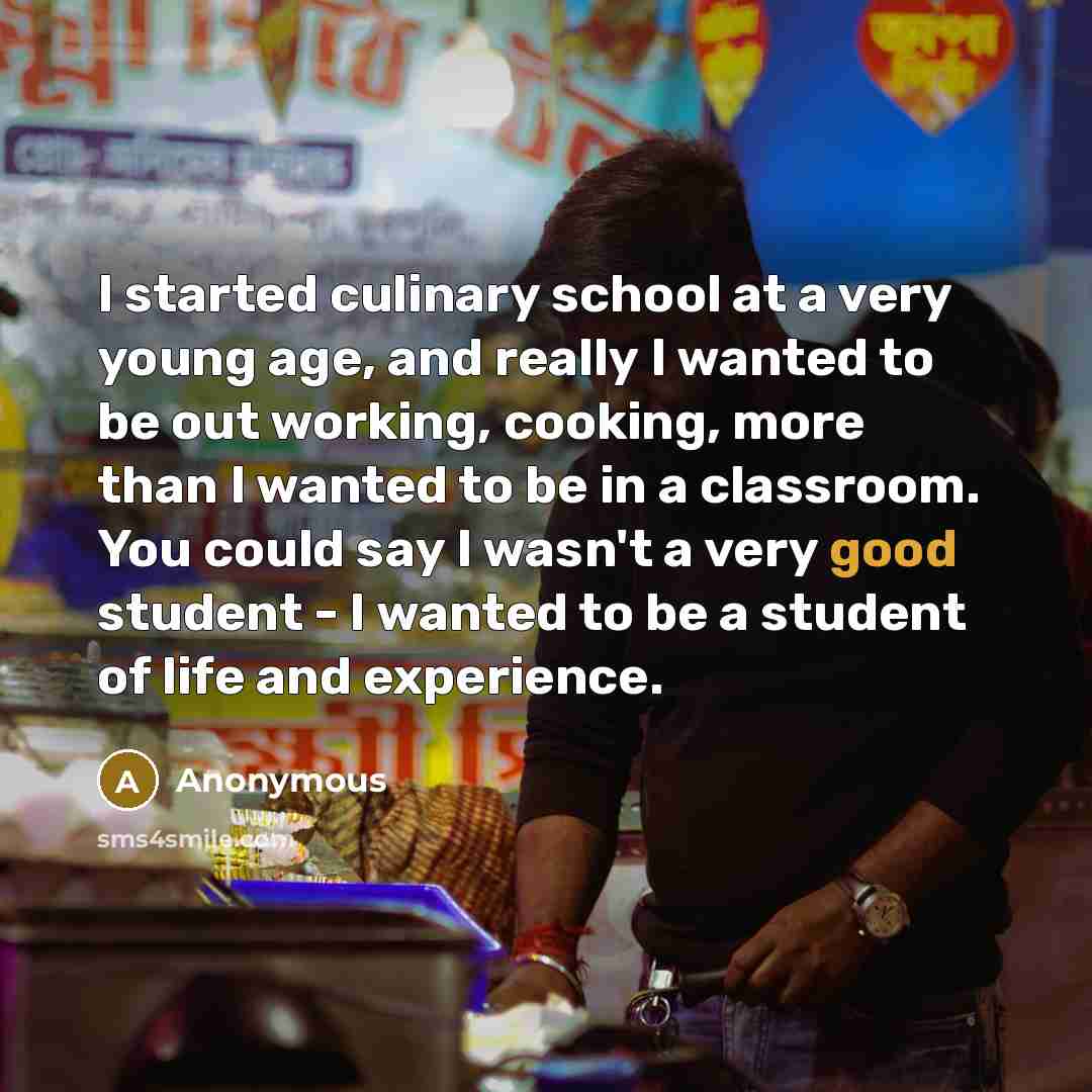 “I started culinary school at a very young age, and really I wanted to be out working, cooking, more than I wanted to be in a classroom. You could say I wasn't a very good student - I wanted to be a student of life and experience.” quote by Anonymous