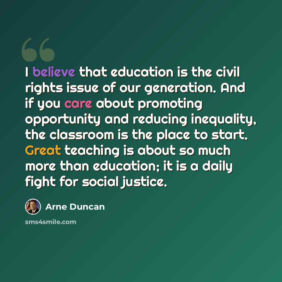 “I believe that education is the civil rights issue of our generation. And if you care about promoting opportunity and reducing inequality, the classroom is the place to start. Great teaching is about so much more than education; it is a daily fight for social justice.” quote by Arne Duncan
