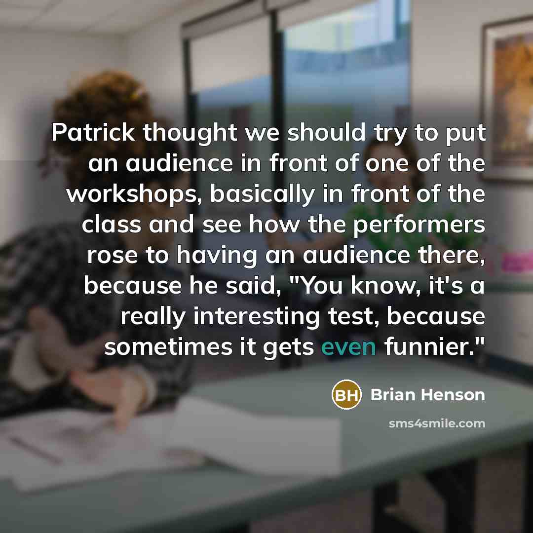“Patrick thought we should try to put an audience in front of one of the workshops, basically in front of the class and see how the performers rose to having an audience there, because he said, "You know, it's a really interesting test, because sometimes it gets even funnier."” quote by Brian Henson
