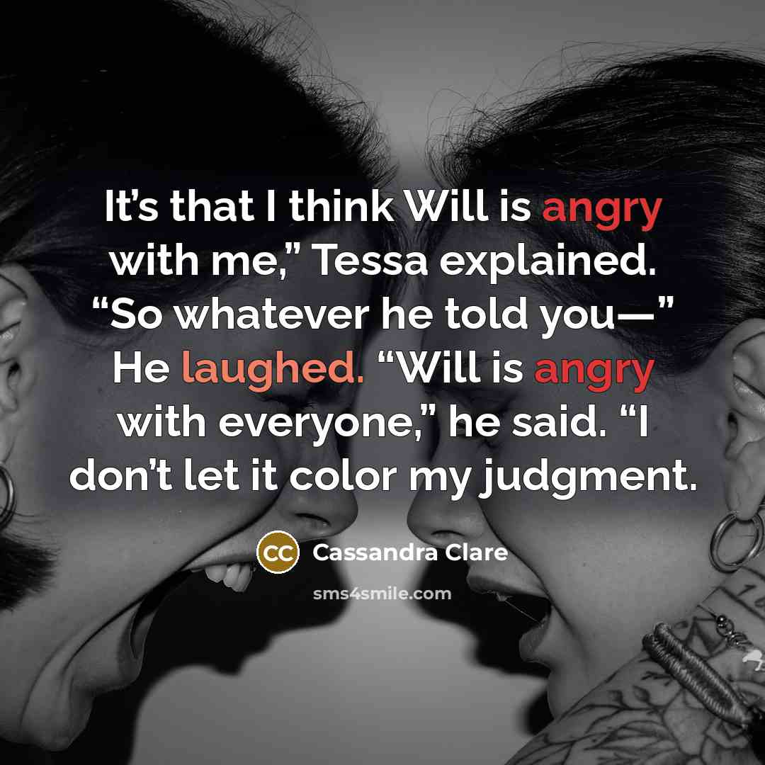 “It’s that I think Will is angry with me,” Tessa explained. “So whatever he told you—” He laughed. “Will is angry with everyone,” he said. “I don’t let it color my judgment.” quote by Cassandra Clare