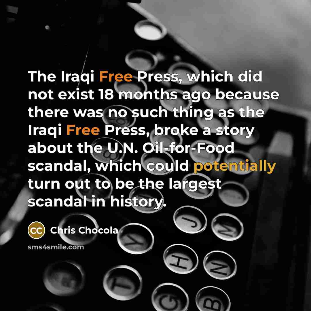 “The Iraqi Free Press, which did not exist 18 months ago because there was no such thing as the Iraqi Free Press, broke a story about the U.N. Oil-for-Food scandal, which could potentially turn out to be the largest scandal in history.” quote by Chris Chocola