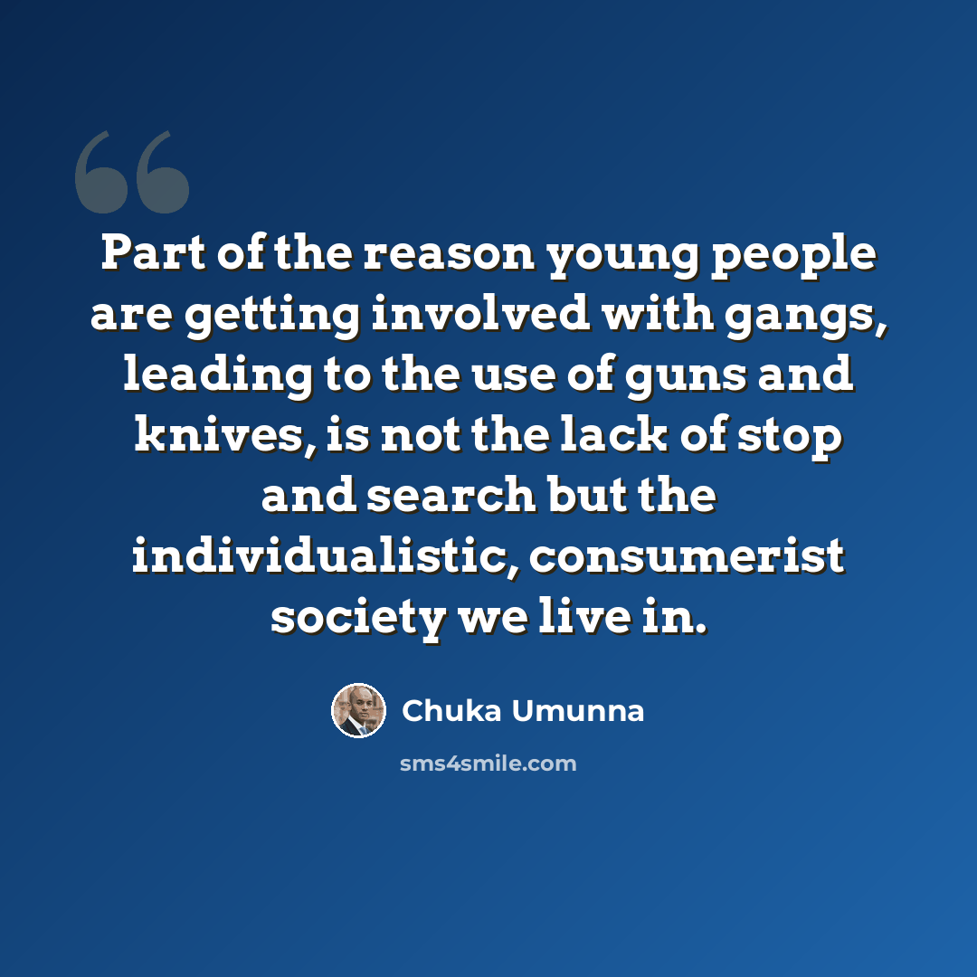 “Part of the reason young people are getting involved with gangs, leading to the use of guns and knives, is not the lack of stop and search but the individualistic, consumerist society we live in.” quote by Chuka Umunna