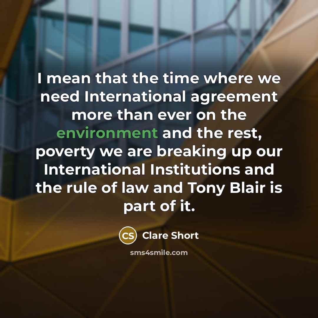 “I mean that the time where we need International agreement more than ever on the environment and the rest, poverty we are breaking up our International Institutions and the rule of law and Tony Blair is part of it.” quote by Clare Short