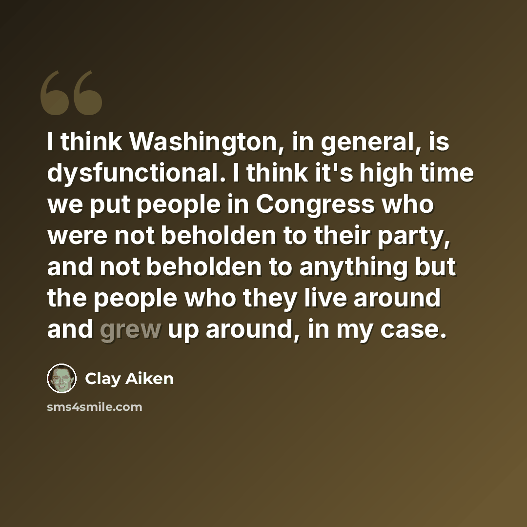 “I think Washington, in general, is dysfunctional. I think it's high time we put people in Congress who were not beholden to their party, and not beholden to anything but the people who they live around and grew up around, in my case.” quote by Clay Aiken