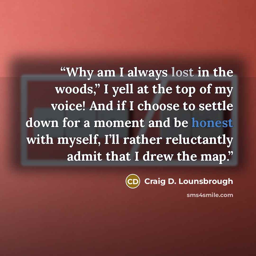 “Why am I always lost in the woods,” I yell at the top of my voice! And if I choose to settle down for a moment and be honest with myself, I’ll rather reluctantly admit that I drew the map.” quote by Craig D. Lounsbrough