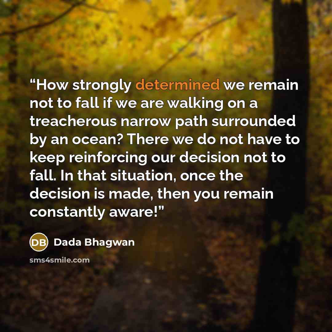 “How strongly determined we remain not to fall if we are walking on a treacherous narrow path surrounded by an ocean? There we do not have to keep reinforcing our decision not to fall. In that situation, once the decision is made, then you remain constantly aware!” quote by Dada Bhagwan