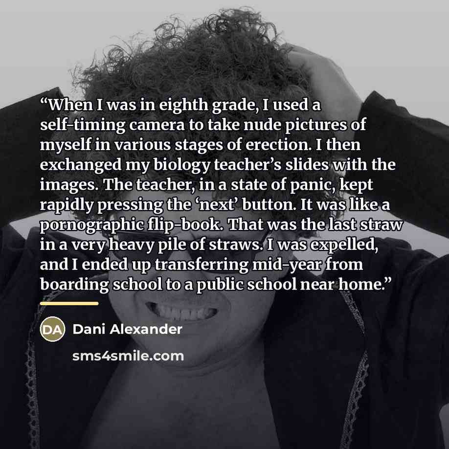 “When I was in eighth grade, I used a self-timing camera to take nude pictures of myself in various stages of erection. I then exchanged my biology teacher’s slides with the images. The teacher, in a state of panic, kept rapidly pressing the ‘next’ button. It was like a pornographic flip-book. That…” quote by Dani Alexander